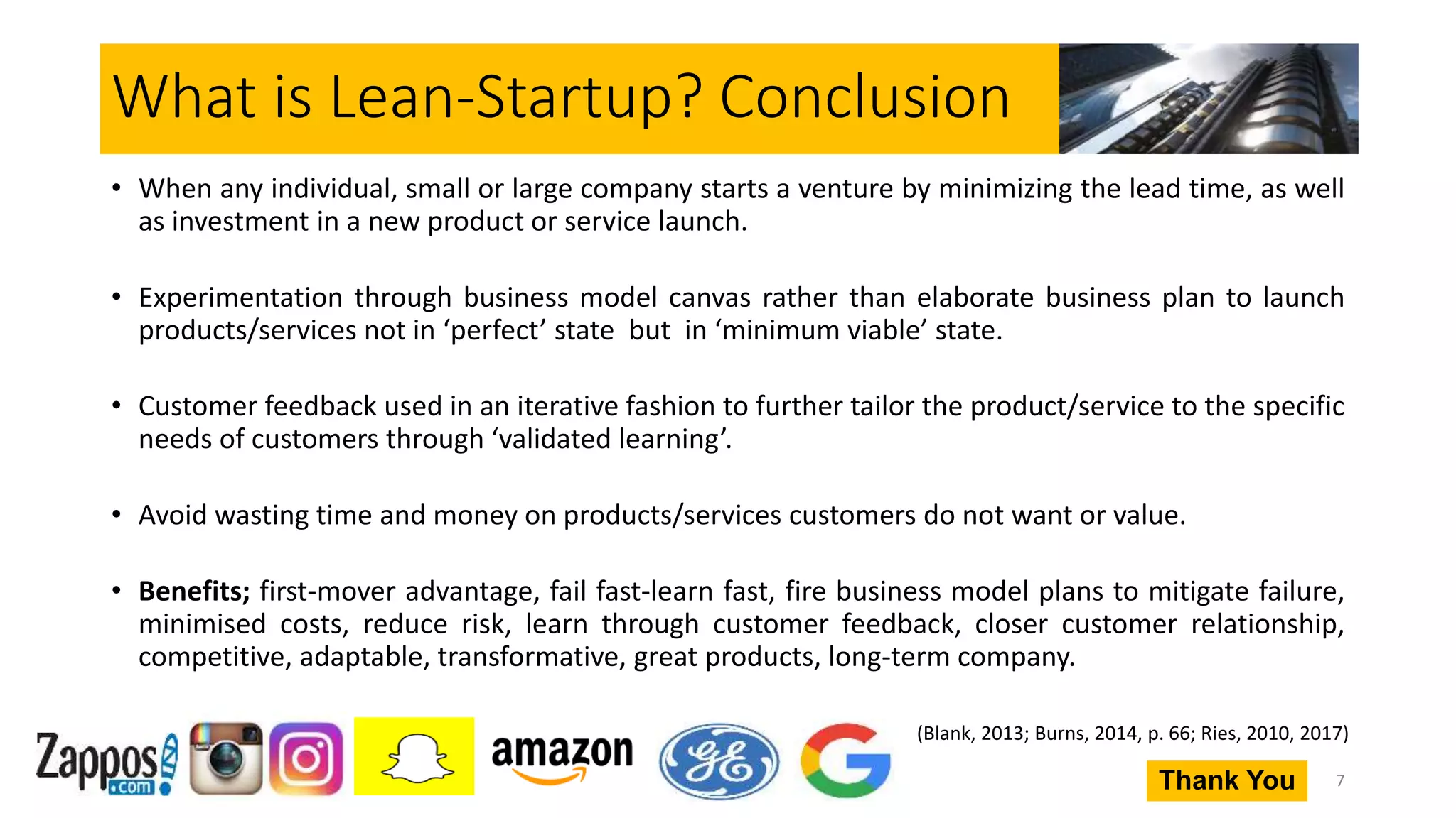 What is Lean-Startup? Conclusion
• When any individual, small or large company starts a venture by minimizing the lead time, as well
as investment in a new product or service launch.
• Experimentation through business model canvas rather than elaborate business plan to launch
products/services not in ‘perfect’ state but in ‘minimum viable’ state.
• Customer feedback used in an iterative fashion to further tailor the product/service to the specific
needs of customers through ‘validated learning’.
• Avoid wasting time and money on products/services customers do not want or value.
• Benefits; first-mover advantage, fail fast-learn fast, fire business model plans to mitigate failure,
minimised costs, reduce risk, learn through customer feedback, closer customer relationship,
competitive, adaptable, transformative, great products, long-term company.
7
(Blank, 2013; Burns, 2014, p. 66; Ries, 2010, 2017)
Thank You
 