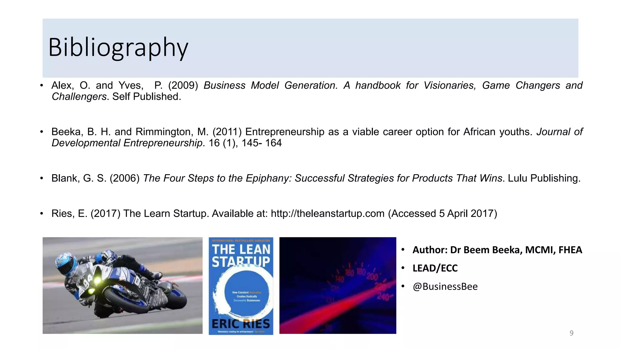 Bibliography
• Alex, O. and Yves, P. (2009) Business Model Generation. A handbook for Visionaries, Game Changers and
Challengers. Self Published.
• Beeka, B. H. and Rimmington, M. (2011) Entrepreneurship as a viable career option for African youths. Journal of
Developmental Entrepreneurship. 16 (1), 145- 164
• Blank, G. S. (2006) The Four Steps to the Epiphany: Successful Strategies for Products That Wins. Lulu Publishing.
• Ries, E. (2017) The Learn Startup. Available at: http://theleanstartup.com (Accessed 5 April 2017)
9
• Author: Dr Beem Beeka, MCMI, FHEA
• LEAD/ECC
• @BusinessBee
 
