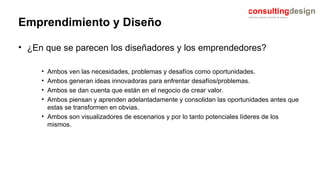 Emprendimiento y Diseño ¿En que se parecen los diseñadores y los emprendedores? Ambos ven las necesidades, problemas y desafíos como oportunidades. Ambos generan ideas innovadoras para enfrentar desafíos/problemas. Ambos se dan cuenta que están en el negocio de crear valor. Ambos piensan y aprenden adelantadamente y consolidan las oportunidades antes que estas se transformen en obvias. Ambos son visualizadores de escenarios y por lo tanto potenciales líderes de los mismos. 