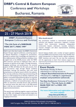 25 - 27 March 2019
DRBF’s Central & Eastern European
Conference and Workshops
Bucharest, Romania
DRBF’s Central & Eastern
European Conference and Workshops
“The Life Cycle of a DAB/DAAB
FIDIC 2017 v. FIDIC 1999”
Event Details
Workshops: Monday 25 March
• Workshop A is a full day focused on:
“ Dispute Board Administration & Practice”
• Workshop B is a half day for experienced
employer and practitioner (advanced)
Two Days Conference: Wednesday & Thursday
26 & 27 March, “The Life Cycle of a DAB /
DAAB: FIDIC 2017 vs. FIDIC 1999
contracts”
For more information and registration, visit
our event website:
http://bit.ly/2CVSLmi
*copy and paste link to browser*
DISPUTE RESOLUTION BOARD FOUNDATION
3440 Toringdon Way, Suite 205, Charlotte, NC 28277 USA P:+1-980.265.2367 E: info@drb.org
Held in just a few short weeks, the DRBF’s Central and
Eastern Europe regional conference, convening experts
in Dispute Resolution, is designed for practitioners,
seeking to enhance their knowledge and experience in
the implementation of Dispute Boards, including a more
in-depth look at the DAAB process under the FIDIC
2017 contracts, and how to implement them, with an
emphasis on specifics of the region. Through innovative,
engaging workshops and presentations, the practical
aspects of DBs will follow the life cycle process, from
the pre-contract stage through dispute avoidance
techniques, hearings and decisions, each with mock
presentations to bring the issues to life for the audience.
The two-day conference of learning and networking will
focus on understanding how to develop, implement, and
deliver a successful Dispute Board program to maximize
dispute avoidance and deliver swift and cost-effective
resolutions, a hallmark of successful projects. Day one
offers an interactive and lively lecture style workshop
on practical issues that often arise in the DB process
plus a half day case studies based workshop for more
experienced practitioners.
This special event will bring together experts and those
new to DBs, with delegates being provided ample time
to share their insights, and to learn and network in an
engaging environment.
Who should attend?
Any practitioner involved in international construction
contracts and disputes: contractors, engineers, in-house
lawyers from construction companies, independent
construction lawyers, arbitrators, counsels, mediators,
contract managers and client representatives (including
public authorities).
Several industry leaders and a number of expert speakers
from past DRBF events have been invited. They will offer their
unique perspectives on dispute boards, dispute avoidance,
FIDIC contracts and more. Do not miss this conference
and the opportunity to learn from industry experts and
experienced practitioners from around the world! Everyone
is warmly welcome!
 