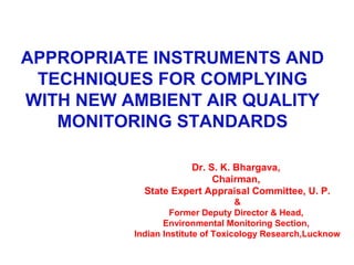 APPROPRIATE INSTRUMENTS AND
TECHNIQUES FOR COMPLYING
WITH NEW AMBIENT AIR QUALITY
MONITORING STANDARDS
Dr. S. K. Bhargava,
Chairman,
State Expert Appraisal Committee, U. P.
&
Former Deputy Director & Head,
Environmental Monitoring Section,
Indian Institute of Toxicology Research,Lucknow
 