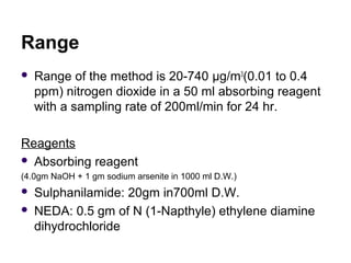 Range
 Range of the method is 20-740 µg/m3
(0.01 to 0.4
ppm) nitrogen dioxide in a 50 ml absorbing reagent
with a samplin...
