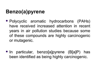 Benzo(a)pyrene
 Polycyclic aromatic hydrocarbons (PAHs)
have received increased attention in recent
years in air pollution studies because some
of these compounds are highly carcinogenic
or mutagenic.
 In particular, benzo[a]pyrene (B[a]P) has
been identified as being highly carcinogenic.
 