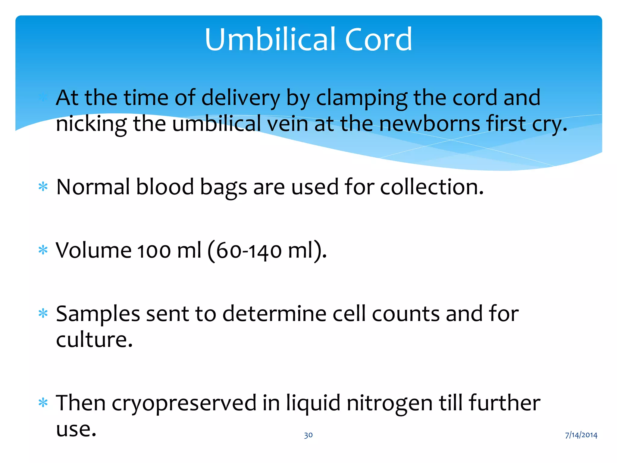 ∗ At the time of delivery by clamping the cord and
nicking the umbilical vein at the newborns first cry.
∗ Normal blood bags are used for collection.
∗ Volume 100 ml (60-140 ml).
∗ Samples sent to determine cell counts and for
culture.
∗ Then cryopreserved in liquid nitrogen till further
use.
Umbilical Cord
7/14/201430
 