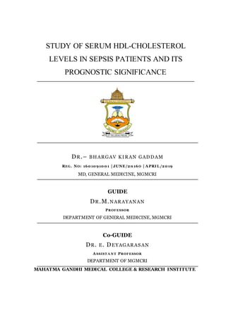 STUDY OF SERUM HDL-CHOLESTEROL
LEVELS IN SEPSIS PATIENTS AND ITS
PROGNOSTIC SIGNIFICANCE
DR.– BHARGAV KIRAN GADDAM
REG. NO: 1601091001 | JUNE/2016O | A PRI L /2019
MD, GENERAL MEDICINE, MGMCRI
GUIDE
DR.M.NARAYANAN
PROFESSOR
DEPARTMENT OF GENERAL MEDICINE, MGMCRI
Co-GUIDE
DR. E. DEYAGARASAN
A SSIST A N T PROFESSOR
DEPARTMENT OF MGMCRI
MAHATMA GANDHI MEDICAL COLLEGE & RESEARCH INSTITUTE
 