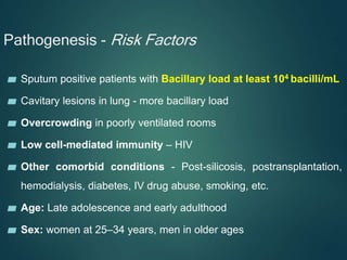 Pathogenesis - Risk Factors
▰ Sputum positive patients with Bacillary load at least 104 bacilli/mL
▰ Cavitary lesions in lung - more bacillary load
▰ Overcrowding in poorly ventilated rooms
▰ Low cell-mediated immunity – HIV
▰ Other comorbid conditions - Post-silicosis, postransplantation,
hemodialysis, diabetes, IV drug abuse, smoking, etc.
▰ Age: Late adolescence and early adulthood
▰ Sex: women at 25–34 years, men in older ages
 