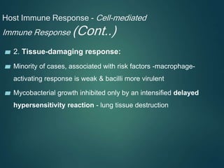 Host Immune Response - Cell-mediated
Immune Response (Cont..)
▰ 2. Tissue-damaging response:
▰ Minority of cases, associated with risk factors -macrophage-
activating response is weak & bacilli more virulent
▰ Mycobacterial growth inhibited only by an intensified delayed
hypersensitivity reaction - lung tissue destruction
 