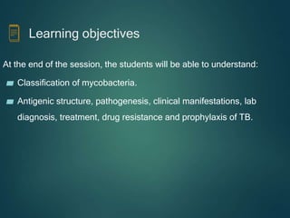 Learning objectives
At the end of the session, the students will be able to understand:
▰ Classification of mycobacteria.
▰ Antigenic structure, pathogenesis, clinical manifestations, lab
diagnosis, treatment, drug resistance and prophylaxis of TB.
 