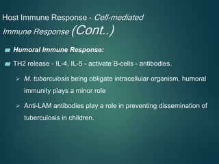 Host Immune Response - Cell-mediated
Immune Response (Cont..)
▰ Humoral Immune Response:
▰ TH2 release - IL-4, IL-5 - activate B-cells - antibodies.
 M. tuberculosis being obligate intracellular organism, humoral
immunity plays a minor role
 Anti-LAM antibodies play a role in preventing dissemination of
tuberculosis in children.
 