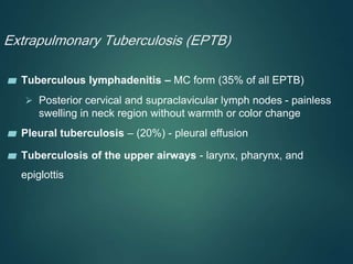 Extrapulmonary Tuberculosis (EPTB)
▰ Tuberculous lymphadenitis – MC form (35% of all EPTB)
 Posterior cervical and supraclavicular lymph nodes - painless
swelling in neck region without warmth or color change
▰ Pleural tuberculosis – (20%) - pleural effusion
▰ Tuberculosis of the upper airways - larynx, pharynx, and
epiglottis
 