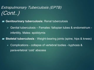 Extrapulmonary Tuberculosis (EPTB)
(Cont..)
▰ Genitourinary tuberculosis: Renal tuberculosis
 Genital tuberculosis – Females: fallopian tubes & endometrium -
infertility. Males: epididymis
▰ Skeletal tuberculosis - Weight-bearing joints (spine, hips & knees)
 Complications - collapse of vertebral bodies - kyphosis &
paravertebral ‘cold’ abscess
 