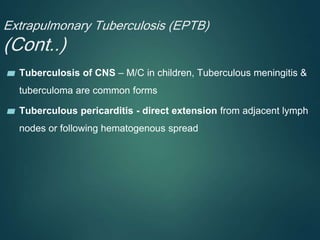 Extrapulmonary Tuberculosis (EPTB)
(Cont..)
▰ Tuberculosis of CNS – M/C in children, Tuberculous meningitis &
tuberculoma are common forms
▰ Tuberculous pericarditis - direct extension from adjacent lymph
nodes or following hematogenous spread
 