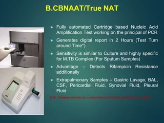 B.CBNAAT/True NAT
► Fully automated Cartridge based Nucleic Acid
Amplification Test working on the principal of PCR
► Generates digital report in 2 Hours (Test Turn
around Time*)
► Sensitivity is similar to Culture and highly specific
for M.TB Complex (For Sputum Samples)
► Advantage – Detects Rifampicin Resistance
additionally
► Extrapulmonary Samples – Gastric Lavage, BAL,
CSF, Pericardial Fluid, Synovial Fluid, Pleural
Fluid
N.B., Samples should not contain blood, Formalin should not be added
 
