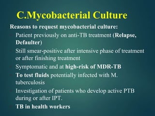 C.Mycobacterial Culture
Reasons to request mycobacterial culture:
• Patient previously on anti-TB treatment (Relapse,
Defaulter)
• Still smear-positive after intensive phase of treatment
or after finishing treatment
• Symptomatic and at high-risk of MDR-TB
• To test fluids potentially infected with M.
tuberculosis
• Investigation of patients who develop active PTB
during or after IPT.
• TB in health workers
 