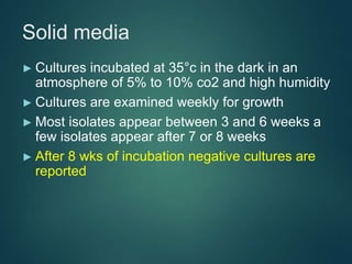 Solid media
► Cultures incubated at 35°c in the dark in an
atmosphere of 5% to 10% co2 and high humidity
► Cultures are examined weekly for growth
► Most isolates appear between 3 and 6 weeks a
few isolates appear after 7 or 8 weeks
► After 8 wks of incubation negative cultures are
reported
 