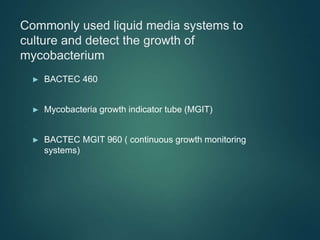 Commonly used liquid media systems to
culture and detect the growth of
mycobacterium
► BACTEC 460
► Mycobacteria growth indicator tube (MGIT)
► BACTEC MGIT 960 ( continuous growth monitoring
systems)
 