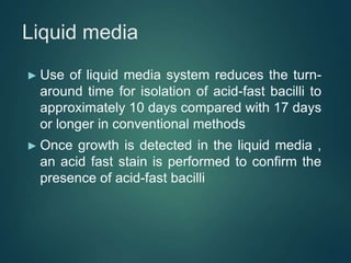 Liquid media
► Use of liquid media system reduces the turn-
around time for isolation of acid-fast bacilli to
approximately 10 days compared with 17 days
or longer in conventional methods
► Once growth is detected in the liquid media ,
an acid fast stain is performed to confirm the
presence of acid-fast bacilli
 