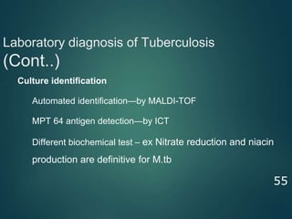 Laboratory diagnosis of Tuberculosis
(Cont..)
55
● Culture identification
⮚ Automated identification—by MALDI-TOF
⮚ MPT 64 antigen detection—by ICT
⮚ Different biochemical test – ex Nitrate reduction and niacin
production are definitive for M.tb
 