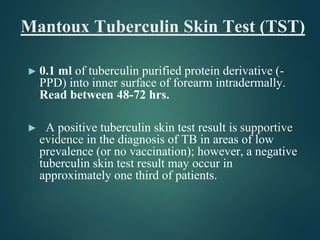 Mantoux Tuberculin Skin Test (TST)
► 0.1 ml of tuberculin purified protein derivative (-
PPD) into inner surface of forearm intradermally.
Read between 48-72 hrs.
► A positive tuberculin skin test result is supportive
evidence in the diagnosis of TB in areas of low
prevalence (or no vaccination); however, a negative
tuberculin skin test result may occur in
approximately one third of patients.
 