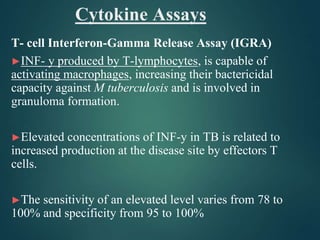 Cytokine Assays
T- cell Interferon-Gamma Release Assay (IGRA)
►INF- y produced by T-lymphocytes, is capable of
activating macrophages, increasing their bactericidal
capacity against M tuberculosis and is involved in
granuloma formation.
►Elevated concentrations of INF-y in TB is related to
increased production at the disease site by effectors T
cells.
►The sensitivity of an elevated level varies from 78 to
100% and specificity from 95 to 100%
 