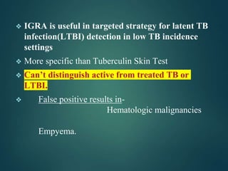 ❖ IGRA is useful in targeted strategy for latent TB
infection(LTBI) detection in low TB incidence
settings
❖ More specific than Tuberculin Skin Test
❖ Can’t distinguish active from treated TB or
LTBI.
❖ False positive results in-
Hematologic malignancies
Empyema.
 