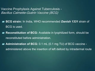 Vaccine Prophylaxis Against Tuberculosis -
Bacillus Calmette-Guérin Vaccine (BCG)
▰ BCG strain: In India, WHO recommended Danish 1331 strain of
BCG is used.
▰ Reconstitution of BCG: Available in lyophilized form, should be
reconstituted before administration.
▰ Administration of BCG: 0.1 mL (0.1 mg TU) of BCG vaccine -
administered above the insertion of left deltoid by intradermal route
 