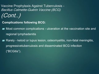 Vaccine Prophylaxis Against Tuberculosis -
Bacillus Calmette-Guérin Vaccine (BCG)
(Cont..)
Complications following BCG:
▰ Most common complications - ulceration at the vaccination site and
regional lymphadenitis
▰ Rarely - keloid or lupus lesion, osteomyelitis, non-fatal meningitis,
progressivetuberculosis and disseminated BCG infection
(“BCGitis”).
 
