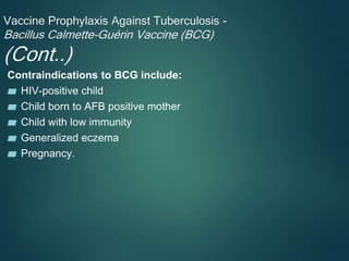 Vaccine Prophylaxis Against Tuberculosis -
Bacillus Calmette-Guérin Vaccine (BCG)
(Cont..)
Contraindications to BCG include:
▰ HIV-positive child
▰ Child born to AFB positive mother
▰ Child with low immunity
▰ Generalized eczema
▰ Pregnancy.
 