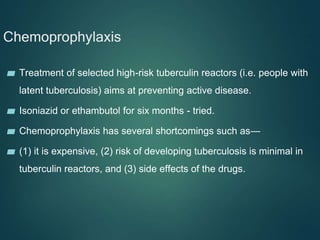 Chemoprophylaxis
▰ Treatment of selected high-risk tuberculin reactors (i.e. people with
latent tuberculosis) aims at preventing active disease.
▰ Isoniazid or ethambutol for six months - tried.
▰ Chemoprophylaxis has several shortcomings such as—
▰ (1) it is expensive, (2) risk of developing tuberculosis is minimal in
tuberculin reactors, and (3) side effects of the drugs.
 