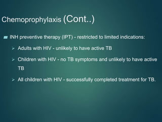Chemoprophylaxis (Cont..)
▰ INH preventive therapy (IPT) - restricted to limited indications:
 Adults with HIV - unlikely to have active TB
 Children with HIV - no TB symptoms and unlikely to have active
TB
 All children with HIV - successfully completed treatment for TB.
 