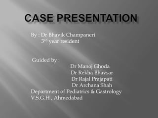 By : Dr Bhavik Champaneri
     3rd year resident


Guided by :
               Dr Manoj Ghoda
                Dr Rekha Bhavsar
                Dr Rajal Prajapati
                Dr Archana Shah
Department of Pediatrics & Gastrology
V.S.G.H , Ahmedabad
 