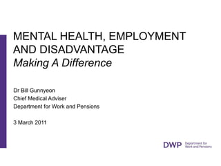 Dr Bill Gunnyeon Chief Medical Adviser Department for Work and Pensions  3 March 2011 MENTAL HEALTH, EMPLOYMENT AND DISADVANTAGE  Making A Difference 