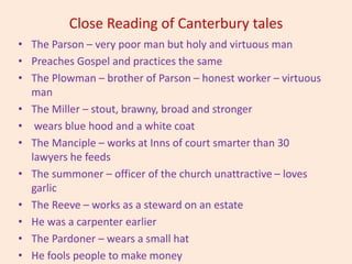 Close Reading of Canterbury tales
• The Parson – very poor man but holy and virtuous man
• Preaches Gospel and practices the same
• The Plowman – brother of Parson – honest worker – virtuous
man
• The Miller – stout, brawny, broad and stronger
• wears blue hood and a white coat
• The Manciple – works at Inns of court smarter than 30
lawyers he feeds
• The summoner – officer of the church unattractive – loves
garlic
• The Reeve – works as a steward on an estate
• He was a carpenter earlier
• The Pardoner – wears a small hat
• He fools people to make money
 