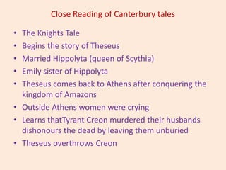 Close Reading of Canterbury tales
• The Knights Tale
• Begins the story of Theseus
• Married Hippolyta (queen of Scythia)
• Emily sister of Hippolyta
• Theseus comes back to Athens after conquering the
kingdom of Amazons
• Outside Athens women were crying
• Learns thatTyrant Creon murdered their husbands
dishonours the dead by leaving them unburied
• Theseus overthrows Creon
 
