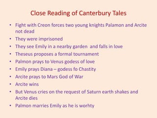 Close Reading of Canterbury Tales
• Fight with Creon forces two young knights Palamon and Arcite
not dead
• They were imprisoned
• They see Emily in a nearby garden and falls in love
• Theseus proposes a formal tournament
• Palmon prays to Venus godess of love
• Emily prays Diana – godess fo Chastity
• Arcite prays to Mars God of War
• Arcite wins
• But Venus cries on the request of Saturn earth shakes and
Arcite dies
• Palmon marries Emily as he is worhty
 