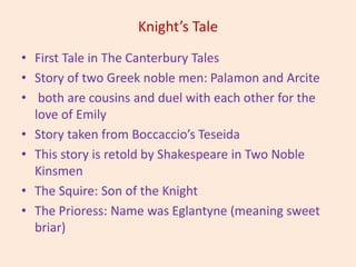 Knight’s Tale
• First Tale in The Canterbury Tales
• Story of two Greek noble men: Palamon and Arcite
• both are cousins and duel with each other for the
love of Emily
• Story taken from Boccaccio’s Teseida
• This story is retold by Shakespeare in Two Noble
Kinsmen
• The Squire: Son of the Knight
• The Prioress: Name was Eglantyne (meaning sweet
briar)
 