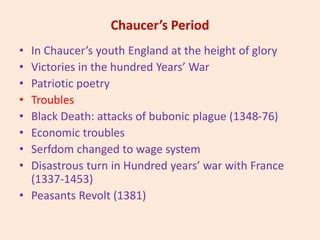 Chaucer’s Period
• In Chaucer’s youth England at the height of glory
• Victories in the hundred Years’ War
• Patriotic poetry
• Troubles
• Black Death: attacks of bubonic plague (1348-76)
• Economic troubles
• Serfdom changed to wage system
• Disastrous turn in Hundred years’ war with France
(1337-1453)
• Peasants Revolt (1381)
 