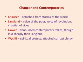 Chaucer and Contemporaries
• Chaucer – detached from storms of the world
• Langland – voice of the poor, voice of revolution,
chastier of vices
• Gower – denounced contemporary follies, though
less sharply than Langland
• Wycliff – spiritual protest, attacked corrupt clergy
 