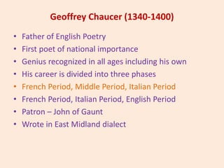 Geoffrey Chaucer (1340-1400)
• Father of English Poetry
• First poet of national importance
• Genius recognized in all ages including his own
• His career is divided into three phases
• French Period, Middle Period, Italian Period
• French Period, Italian Period, English Period
• Patron – John of Gaunt
• Wrote in East Midland dialect
 