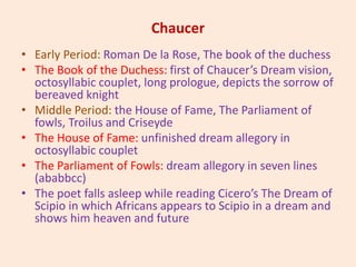 Chaucer
• Early Period: Roman De la Rose, The book of the duchess
• The Book of the Duchess: first of Chaucer’s Dream vision,
octosyllabic couplet, long prologue, depicts the sorrow of
bereaved knight
• Middle Period: the House of Fame, The Parliament of
fowls, Troilus and Criseyde
• The House of Fame: unfinished dream allegory in
octosyllabic couplet
• The Parliament of Fowls: dream allegory in seven lines
(ababbcc)
• The poet falls asleep while reading Cicero’s The Dream of
Scipio in which Africans appears to Scipio in a dream and
shows him heaven and future
 