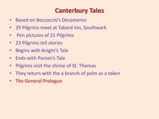 Canterbury Tales
• Based on Boccaccio’s Decameron
• 29 Pilgrims meet at Tabard Inn, Southwark
• Pen pictures of 21 Pilgrims
• 23 Pilgrims tell stories
• Begins with Knight’s Tale
• Ends with Parson’s Tale
• Pilgrims visit the shrine of St. Thomas
• They return with the a branch of palm as a token
• The General Prologue
 