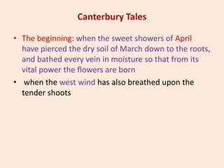 Canterbury Tales
• The beginning: when the sweet showers of April
have pierced the dry soil of March down to the roots,
and bathed every vein in moisture so that from its
vital power the flowers are born
• when the west wind has also breathed upon the
tender shoots
 