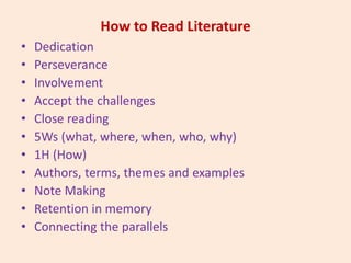 How to Read Literature
• Dedication
• Perseverance
• Involvement
• Accept the challenges
• Close reading
• 5Ws (what, where, when, who, why)
• 1H (How)
• Authors, terms, themes and examples
• Note Making
• Retention in memory
• Connecting the parallels
 