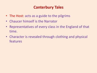Canterbury Tales
• The Host: acts as a guide to the pilgrims
• Chaucer himself is the Narrator
• Representatives of every class in the England of that
time.
• Character is revealed through clothing and physical
features
 