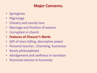 Major Concerns.
• Springtime
• Pilgrimage
• Chivalry and courtly love
• Marriage and Position of women
• Corruption in church
• Features of Chaucer’s Works
• Gift of story telling, descriptive power
• Personal touches ; Charming, humorous
• Rarely philosophized
• Abridgement and swiftness in narration
• Perennial interest in humanity
 