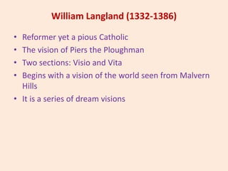 William Langland (1332-1386)
• Reformer yet a pious Catholic
• The vision of Piers the Ploughman
• Two sections: Visio and Vita
• Begins with a vision of the world seen from Malvern
Hills
• It is a series of dream visions
 