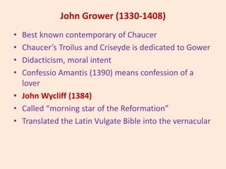 John Grower (1330-1408)
• Best known contemporary of Chaucer
• Chaucer’s Troilus and Criseyde is dedicated to Gower
• Didacticism, moral intent
• Confessio Amantis (1390) means confession of a
lover
• John Wycliff (1384)
• Called “morning star of the Reformation”
• Translated the Latin Vulgate Bible into the vernacular
 