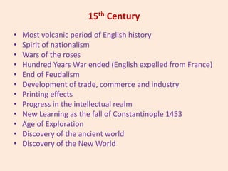 15th Century
• Most volcanic period of English history
• Spirit of nationalism
• Wars of the roses
• Hundred Years War ended (English expelled from France)
• End of Feudalism
• Development of trade, commerce and industry
• Printing effects
• Progress in the intellectual realm
• New Learning as the fall of Constantinople 1453
• Age of Exploration
• Discovery of the ancient world
• Discovery of the New World
 