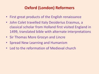 Oxford (London) Reformers
• First great products of the English renaissance
• John Colet travelled Italy Desiderius Erasmus, a
classical scholar from Holland first visited England in
1499, translated bible with alternate interpretations
• Sir Thomas More Grocyn and Lincre
• Spread New Learning and Humanism
• Led to the reformation of Medieval church
 