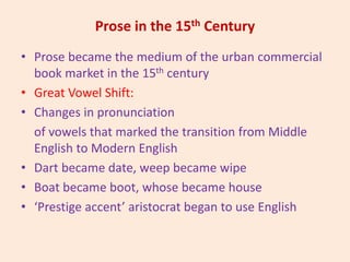 Prose in the 15th Century
• Prose became the medium of the urban commercial
book market in the 15th century
• Great Vowel Shift:
• Changes in pronunciation
of vowels that marked the transition from Middle
English to Modern English
• Dart became date, weep became wipe
• Boat became boot, whose became house
• ‘Prestige accent’ aristocrat began to use English
 